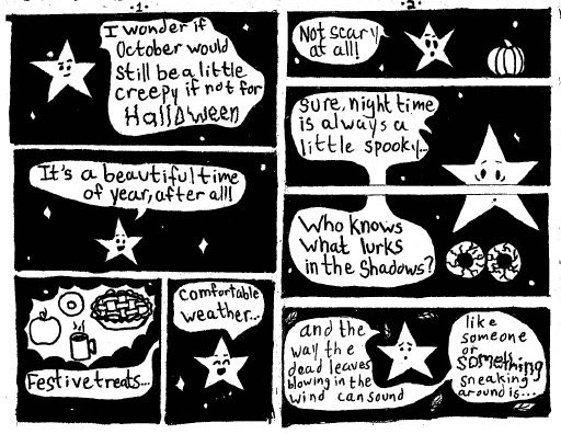 This is a mini comic book that focuses on one character: Lou, a star with a face that talks who is displayed on a black sky with white stars.
Page 1:
With a contemplative look on his face, Lou ponders, "I wonder if October would still be a little creepy if not for Halloween..."
He smiles, countering, "It's a beautiful time of year, after all!"
an image of an apple, a donut, a steaming hot beverage and a pie are subtitled, "festive treats..."
Lou Smiles, "comfortable weather..."
Page 2:
Lou throws up his hands, wide eyed exclaiming with a pumpkin by his side, "not scary at all!"
Below this, as bloodshot eyes peer out of the darkness, he wearily adds, "Sure, night time is always a little spooky... who knows what lurks in the shadows?"
More scared, he goes on, "and the way the dead leaves blowing in the wind can sound like someone or something sneaking around is..."