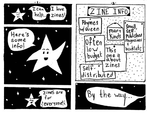 This is a mini comic book that focuses on one character: a star with a face that talks who is displayed on a black sky with white stars.
Page one has three panels, each depicting the star talking. He says, "I can help... I love zines!"
Indicating a pinboard full of notes with one of the points of his star, he remarks: "Here's some info!"
Below this, he says with a gleeful expression: "zines are for everyone!"
Page 2: The pin board is detailed with the words "Zine Info" prominently displayed at the top. The notes pinned to the board say: "Rhymes with queen," "often low budget," "many kinds," 'this one is about zines," "small, self published magazines," "self distributed."
Below this, on a the star field a speech bubble that leads to the next page says, "By the way..."