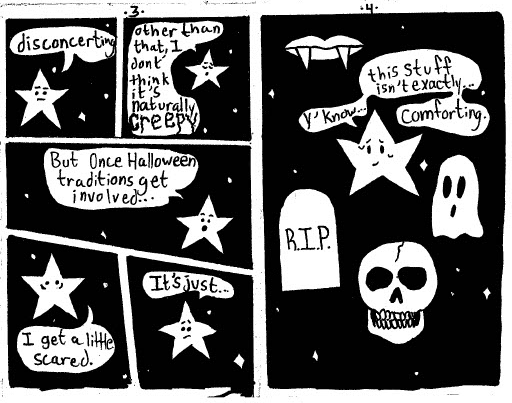 Page 3:
Straight faced, Lou closes, "disconcerting"
Playing it cool, he says, "other than that, I don't think it's naturally creepy."
Matter-of-factly, he moves on, "but once Halloween traditions get involved..."
Perturbed ended, "I get a little scared."
Troubled, he explains, "It's just ..."

Page 4:
Fanged teeth, a tombstone reading "R.I.P.," a ghost, and a skull float on the field of stars. Lou floats among them, sweat beading on his face, and cautiously continues, "y'know... this stuff isn't exactly... comforting."