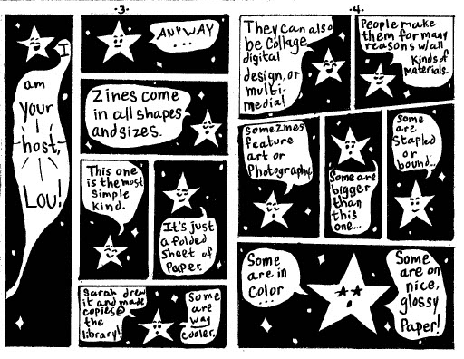 Page 3: 
The speech bubble connects to the next page where the star happily proclaims, "I am your host, Lou!"
In the next panel on the page, he takes a more serious expression, continuing, "anyway... zines come in all shapes and sizes." Smiling, he explains, "This one is the most simple kind. It's just a folded sheet of paper."
He earnestly offers, "Sarah drew it and made copies at the library! Some are WAY cooler."
Page 4:
Lou grins widely, prattling on, "They can also be collage, digital design, or multi-media! People make them for many reasons with all kinds of materials."
With an air of sophistication, he explains, "some zines feature art or photography, some are bigger than this one... some are stapled or bound..."
With stars in his eyes, he dreams aloud, "some are in color... some are on nice glossy paper!"