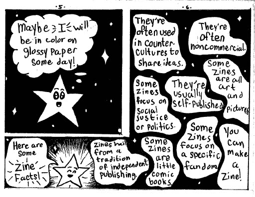 Page 5: Wistfully, with tears in his eyes, he wonders, "Maybe I will be in color on glossy paper some day!"
Below that, glowing, he exclaims, "Here are some Zine Facts!"

Page 6: on the same black field of stars that has been the background for all of the panels except for the pinboard, white blobs contain facts. The facts read as follows: "Zines hail from a tradition of independent publishing," They're often used in counter cultures to share ideas," "They're often noncommercial," Some zines are all art and pictures," They're usually self-published," " Some zines focus on a specific fandom," Some zines are little comic books," They're often used in counter-cultures to share ideas," and the final one reads, "You can make a zine!"