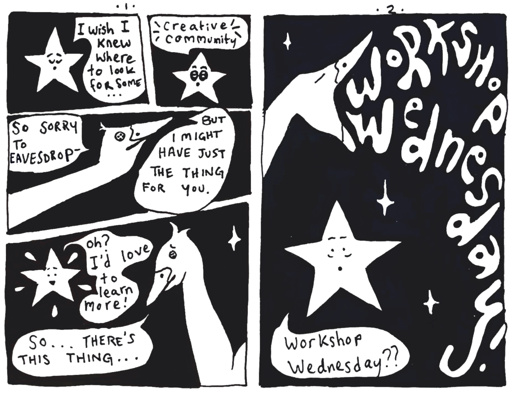 This is a mini comic book that focuses on two characters: Lou, a star with a face that talks who is displayed on a black sky with white stars joined by a goose that looks suspiciously like a hand puppet because only the mouth neck and head are pictured.
Lou laments, "I wish I knew where to took for some creative community!"
The goose swoops in, "So sorry to eavesdrop- but I might have just the thing for you."
Glowing, Lou inquires, "Oh? I'd love to learn more!"
Goose explains, "So... there's this thing..."

Page 2:
Goose honks, "Workshop Wednesday!"
Lou wearily follows up, "Workshop Wednesday??"