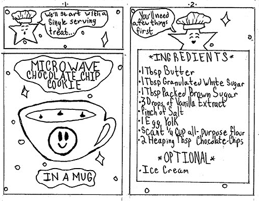 This is a mini comic book that is not colored in, so it is all outlines. It focuses on one character: a star with a face that talks who is displayed on a sky with white stars. Usually the sky is black.

Page 1:
Lou, as if instructing a cooking class, says, "We'll start with a  single serving treat."
Below, the words "Microwave Chocolate Chip Cookie In A Mug" float on a field of stars featuring a mug wit one of said cookies inside.

Page 2:
Lou floats behind a large piece of paper and says, "You'll need a few things first."
The paper the header "Ingredients" and below it read: 
1 Tablespoon Butter
1 Tablespoon Granulated White Sugar
1 Tablespoon of firmly packed Dark Brown Sugar
3 Drops of Vanilla Extract
Small Pinch of Kosher Salt
1 Egg Yolk discard the egg white or save for different recipe
Scant 1/4 of All Purpose Flour slightly less than 1/4 of a cup
2 heaping tablespoons of Semi Sweet Chocolate Chips

Optional: Ice cream