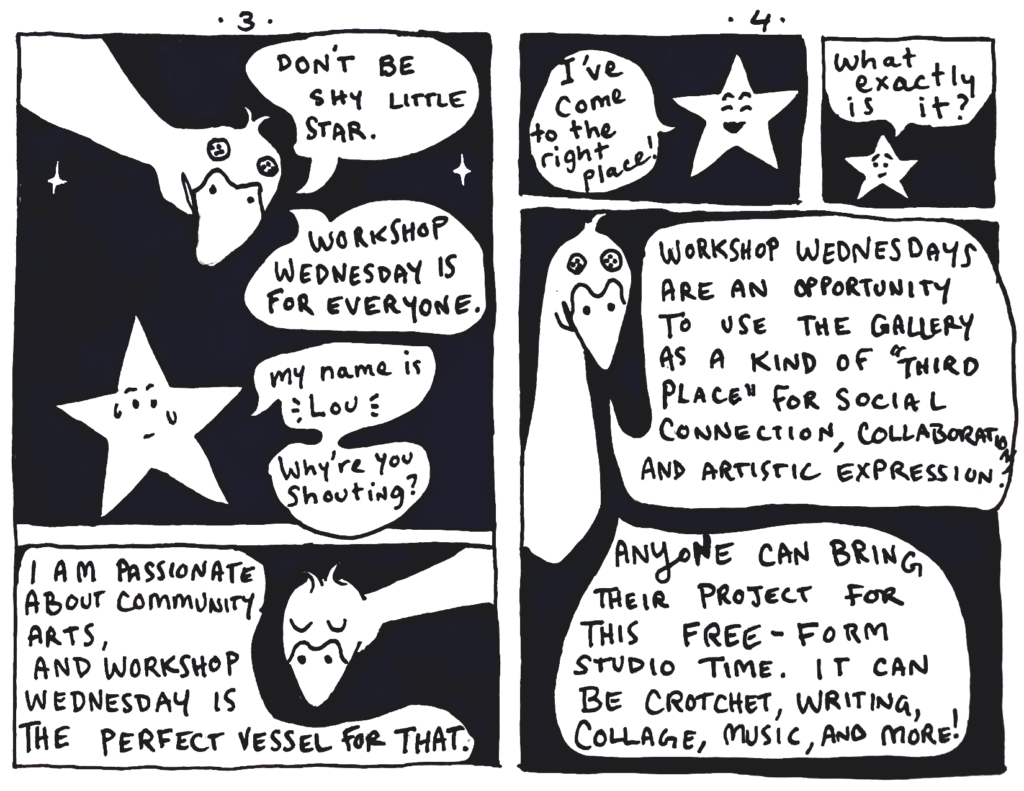 Goose hovers above Lou, responding, "Don't be shy little star. Workshop Wednesday is for everyone."
Lou, sweating looks up at the goose, "My Name is Lou... Why are you shouting?"
Containing herself, the goose explains, "I am passionate about community arts, and Workshop Wednesday is the perfect vessel for that."
Page 4: Lou, joyfully says, "I've come to the right place!"
Puzzled, he asks, "What exactly is it?"
Goose describes the event, "Workshop Wednesdays are an opportunity to use the gallery as a kind of "third place" for social connection, collaboration, and artistic expression... Anyone can bring their project for this free-form studio time. It can be crochet, writing, collage, music, and more!"