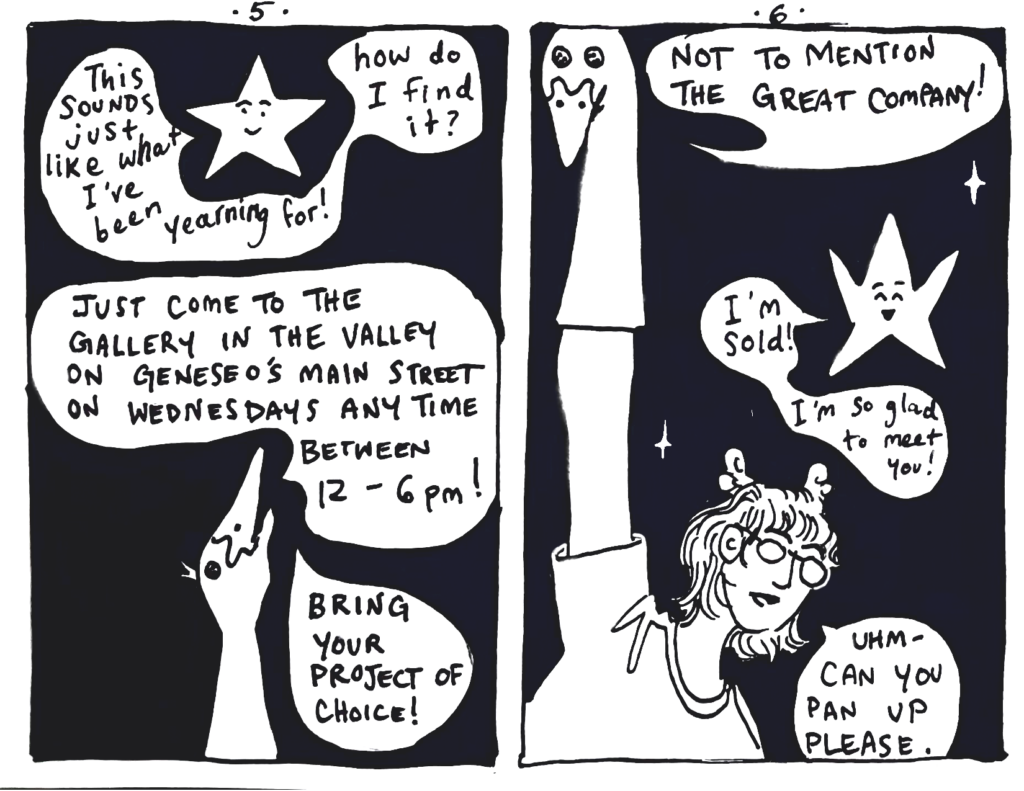 Page 5:
Lou understands and smiles, "This sounds just like what I've been yearning for! How do I find it?
Goose offers, "Just come to The Gallery in the Valley on Wednesdays any time between 12:00 and 6:00 p.m.! Bring your project of choice!

Page 6:
The full page reveals that the goose is a sock puppet on co-author madjo's hand. Goose says, "Not to mention the great company!"
Lou raises his star point arms happily, announcing, "I'm sold! I'm so glad to meet you!"

Madjo, now exposed as the Goose puppeteer says, "uhm- can you pan up please."