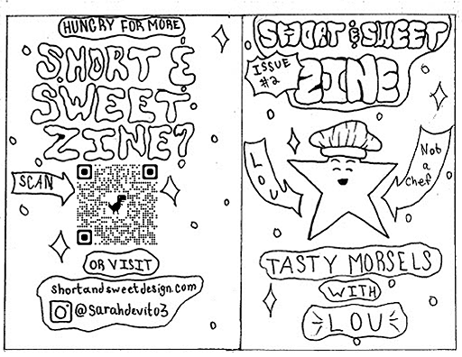 Back Panel:
Hungry for more Short and Sweet Zine? Visit shortandsweetdesign.com
Instagram handle @sarahdevito3

Front:
Short and Sweet Zine
Issue 2
Tasty Morsels with Lou
A star with a face wearing a chef's hat smiles broadly. Arrows point towards him that say "Lou" and "Not a Chef."