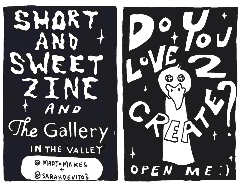 Back Cover:
Short and Sweet Zine and The Gallery in the Valley
Instagram handles:
@madjomakes and @sarahdevito3
Front Cover: 
Do You Love2 Create? Open Me!